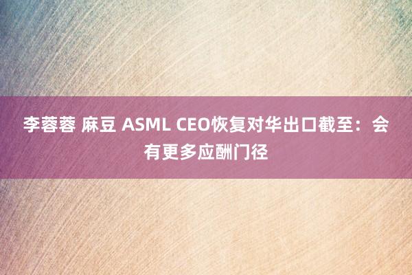 李蓉蓉 麻豆 ASML CEO恢复对华出口截至：会有更多应酬门径