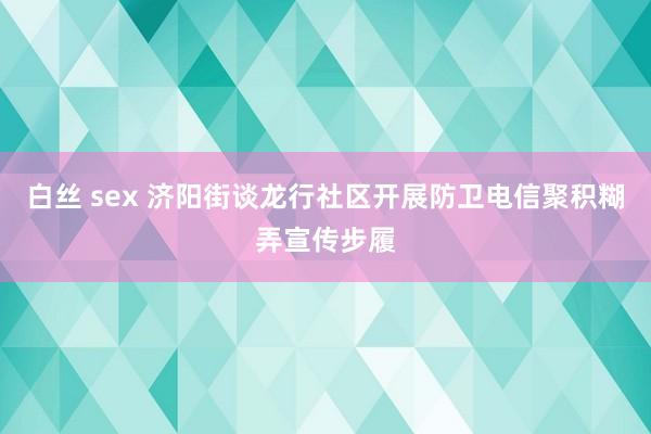 白丝 sex 济阳街谈龙行社区开展防卫电信聚积糊弄宣传步履