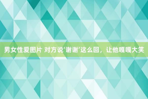 男女性爱图片 对方说‘谢谢’这么回，让他嘎嘎大笑