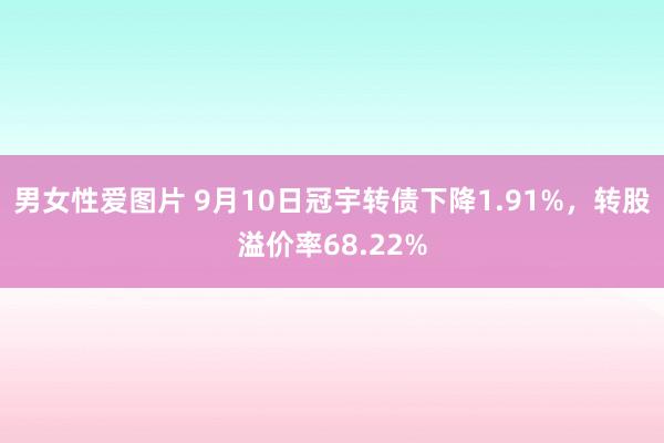 男女性爱图片 9月10日冠宇转债下降1.91%，转股溢价率68.22%