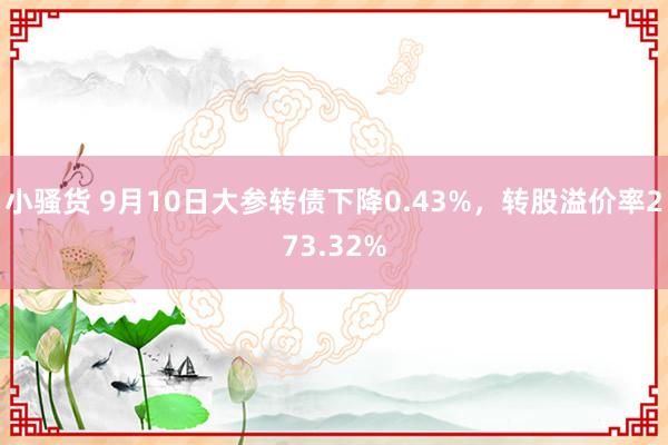 小骚货 9月10日大参转债下降0.43%，转股溢价率273.32%