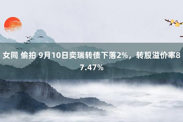 女同 偷拍 9月10日奕瑞转债下落2%，转股溢价率87.47%