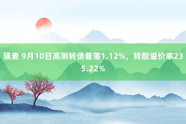 骚麦 9月10日高测转债着落1.12%，转股溢价率235.22%