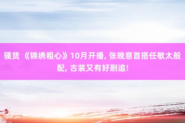 骚货 《锦绣粗心》10月开播， 张晚意首搭任敏太般配， 古装又有好剧追!