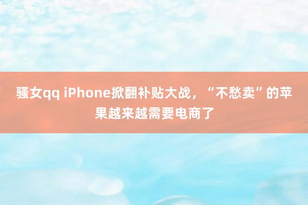 骚女qq iPhone掀翻补贴大战，“不愁卖”的苹果越来越需要电商了