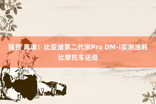 骚货 离谱！比亚迪第二代宋Pro DM-i实测油耗比摩托车还低