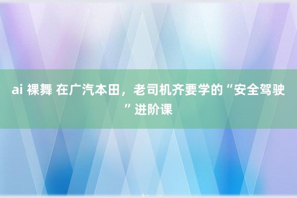 ai 裸舞 在广汽本田，老司机齐要学的“安全驾驶”进阶课