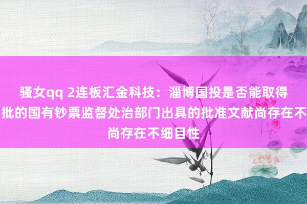 骚女qq 2连板汇金科技：淄博国投是否能取得有权审批的国有钞票监督处治部门出具的批准文献尚存在不细目性