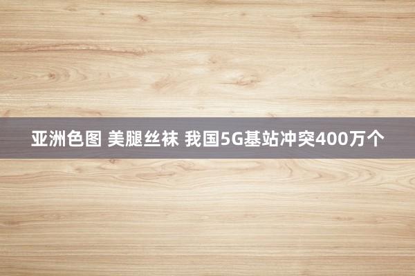 亚洲色图 美腿丝袜 我国5G基站冲突400万个