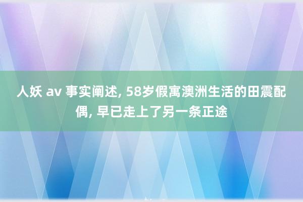 人妖 av 事实阐述， 58岁假寓澳洲生活的田震配偶， 早已走上了另一条正途