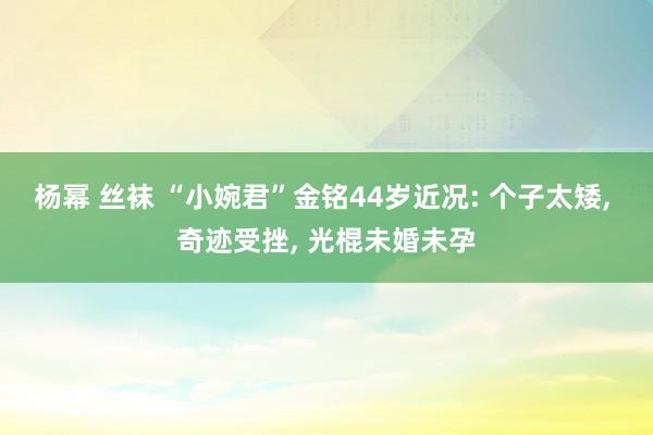 杨幂 丝袜 “小婉君”金铭44岁近况: 个子太矮， 奇迹受挫， 光棍未婚未孕