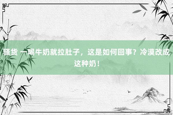 骚货 一喝牛奶就拉肚子，这是如何回事？冷漠改成这种奶！