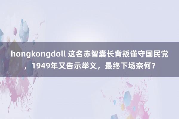 hongkongdoll 这名赤智囊长背叛谨守国民党，1949年又告示举义，最终下场奈何？