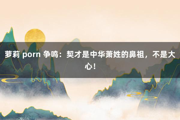 萝莉 porn 争鸣：契才是中华萧姓的鼻祖，不是大心！