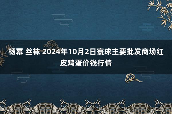 杨幂 丝袜 2024年10月2日寰球主要批发商场红皮鸡蛋价钱行情