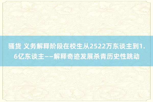 骚货 义务解释阶段在校生从2522万东谈主到1.6亿东谈主——解释奇迹发展杀青历史性跳动