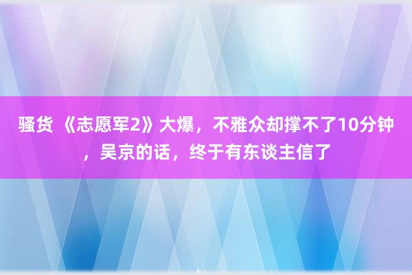 骚货 《志愿军2》大爆，不雅众却撑不了10分钟，吴京的话，终于有东谈主信了