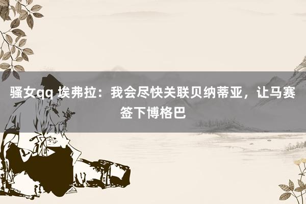 骚女qq 埃弗拉：我会尽快关联贝纳蒂亚，让马赛签下博格巴