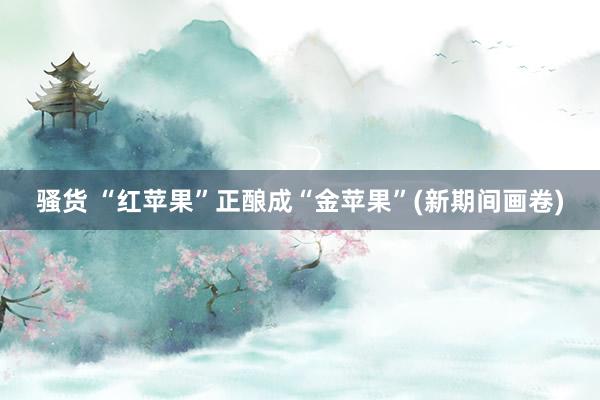 骚货 “红苹果”正酿成“金苹果”(新期间画卷)