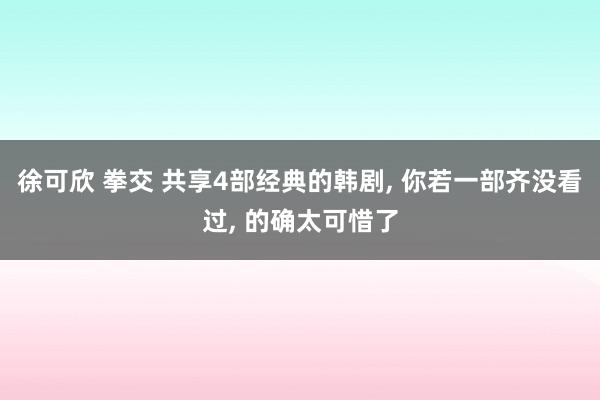 徐可欣 拳交 共享4部经典的韩剧， 你若一部齐没看过， 的确太可惜了