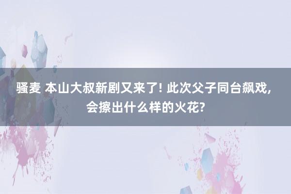 骚麦 本山大叔新剧又来了! 此次父子同台飙戏， 会擦出什么样的火花?