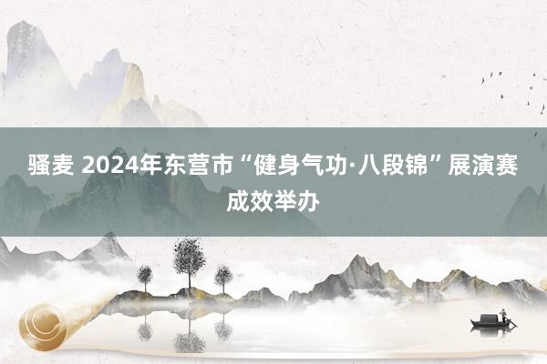 骚麦 2024年东营市“健身气功·八段锦”展演赛成效举办