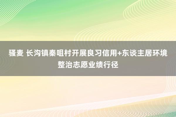 骚麦 长沟镇秦咀村开展良习信用+东谈主居环境整治志愿业绩行径