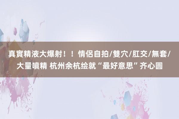 真實精液大爆射！！情侶自拍/雙穴/肛交/無套/大量噴精 杭州余杭绘就“最好意思”齐心圆