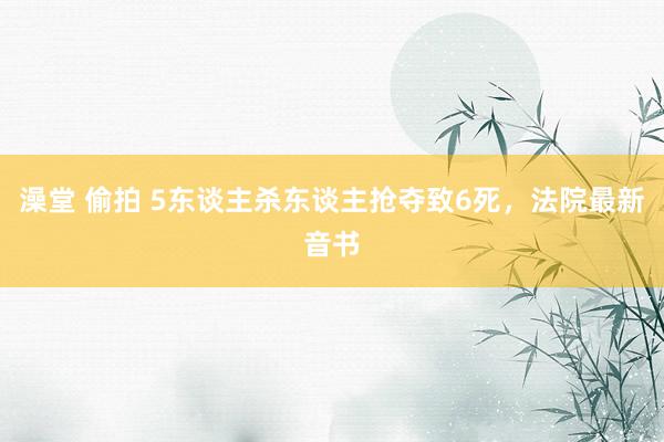 澡堂 偷拍 5东谈主杀东谈主抢夺致6死，法院最新音书