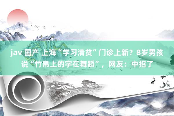 jav 国产 上海“学习清贫”门诊上新？8岁男孩说“竹帛上的字在舞蹈”，网友：中招了