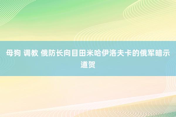 母狗 调教 俄防长向目田米哈伊洛夫卡的俄军暗示道贺