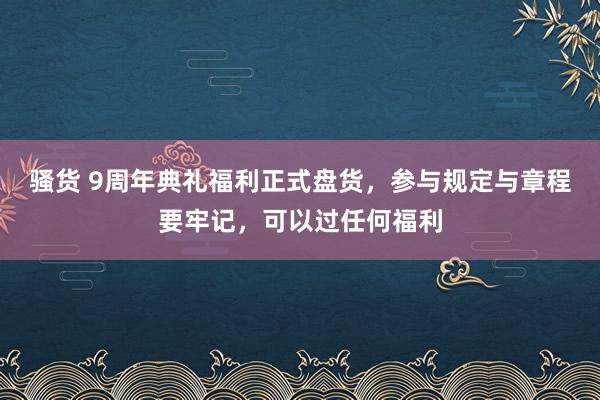 骚货 9周年典礼福利正式盘货，参与规定与章程要牢记，可以过任何福利