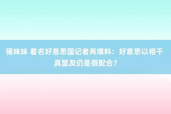 骚妹妹 着名好意思国记者再爆料：好意思以相干 真盟友仍是假配合？