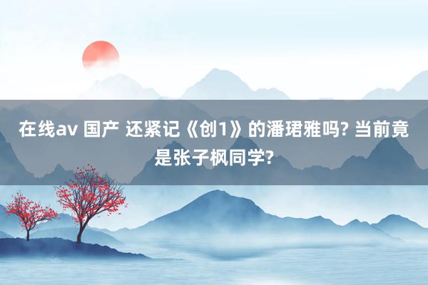 在线av 国产 还紧记《创1》的潘珺雅吗? 当前竟是张子枫同学?