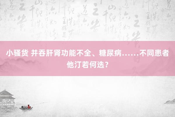 小骚货 并吞肝肾功能不全、糖尿病……不同患者他汀若何选？