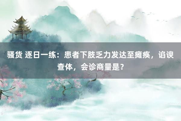 骚货 逐日一练：患者下肢乏力发达至瘫痪，谄谀查体，会诊商量是？