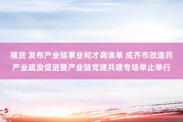 骚货 发布产业链事业和才调清单 成齐市改造药产业疏浚促进暨产业链党建共建专场举止举行