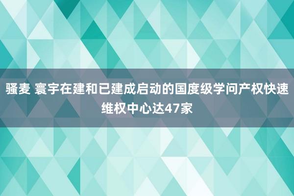 骚麦 寰宇在建和已建成启动的国度级学问产权快速维权中心达47家