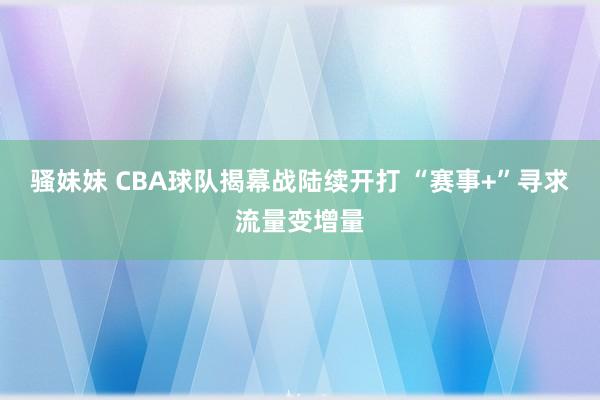 骚妹妹 CBA球队揭幕战陆续开打 “赛事+”寻求流量变增量