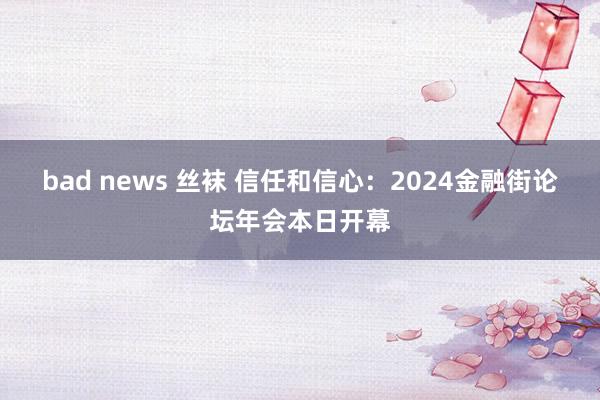 bad news 丝袜 信任和信心：2024金融街论坛年会本日开幕