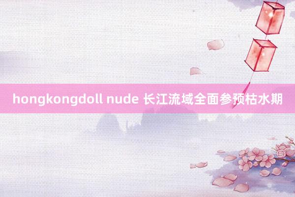 hongkongdoll nude 长江流域全面参预枯水期