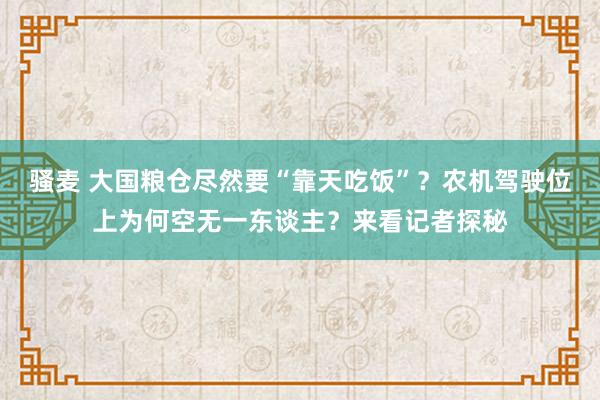 骚麦 大国粮仓尽然要“靠天吃饭”？农机驾驶位上为何空无一东谈主？来看记者探秘