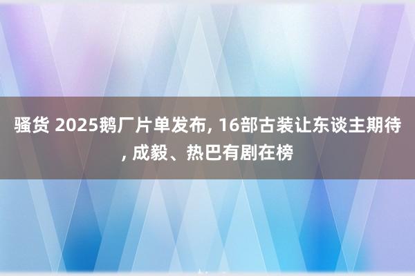 骚货 2025鹅厂片单发布， 16部古装让东谈主期待， 成毅、热巴有剧在榜