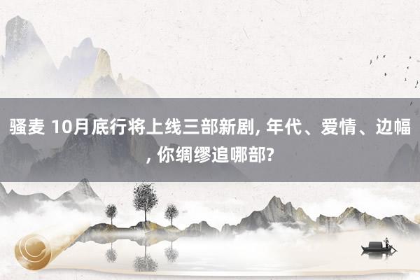 骚麦 10月底行将上线三部新剧， 年代、爱情、边幅， 你绸缪追哪部?