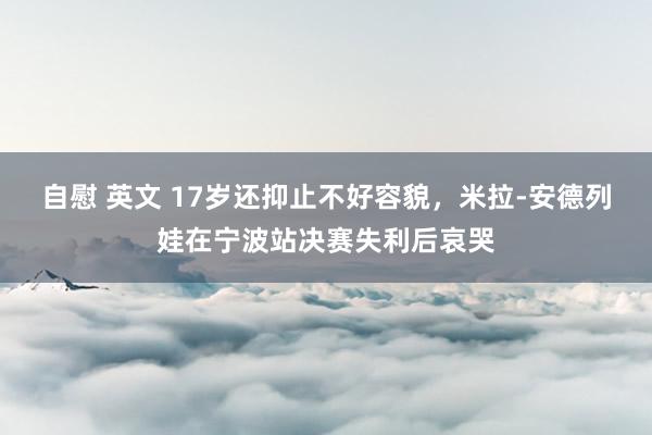 自慰 英文 17岁还抑止不好容貌，米拉-安德列娃在宁波站决赛失利后哀哭