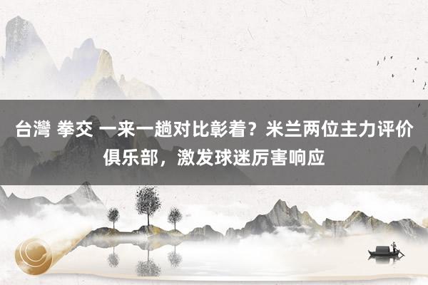 台灣 拳交 一来一趟对比彰着？米兰两位主力评价俱乐部，激发球迷厉害响应