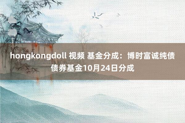 hongkongdoll 视频 基金分成：博时富诚纯债债券基金10月24日分成