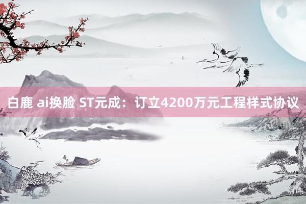 白鹿 ai换脸 ST元成：订立4200万元工程样式协议