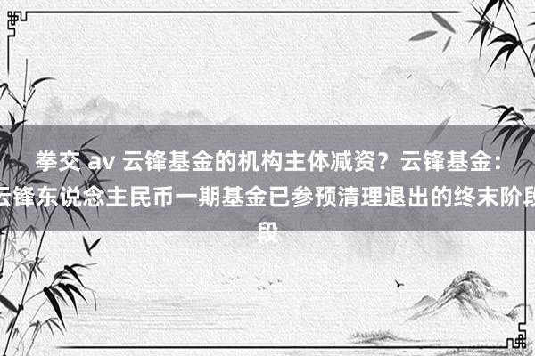 拳交 av 云锋基金的机构主体减资？云锋基金：云锋东说念主民币一期基金已参预清理退出的终末阶段