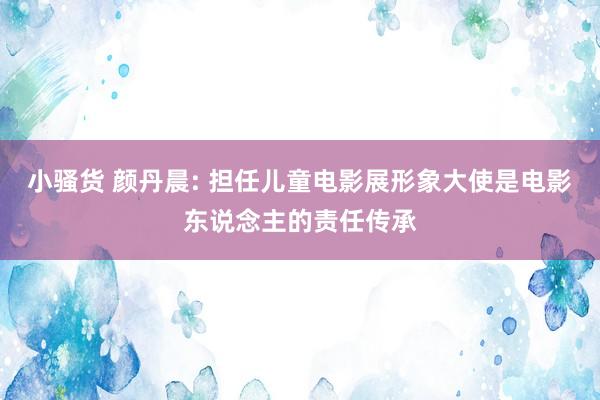 小骚货 颜丹晨: 担任儿童电影展形象大使是电影东说念主的责任传承